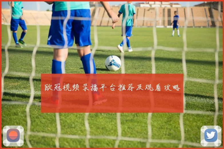 欧冠视频录播平台推荐及观看攻略